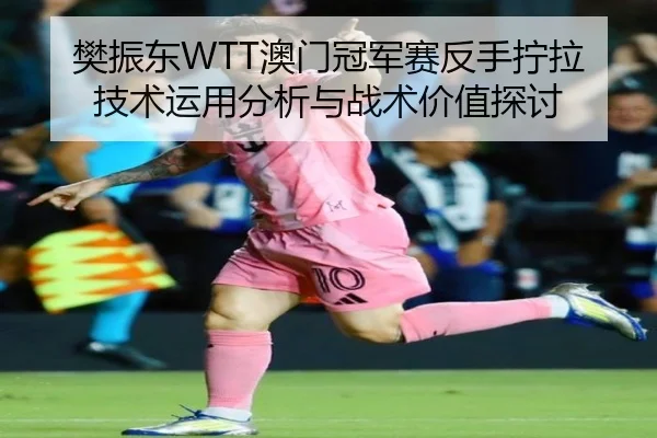 樊振东WTT澳门冠军赛反手拧拉技术运用分析与战术价值探讨