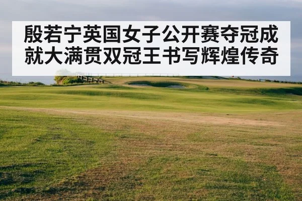 殷若宁英国女子公开赛夺冠成就大满贯双冠王书写辉煌传奇