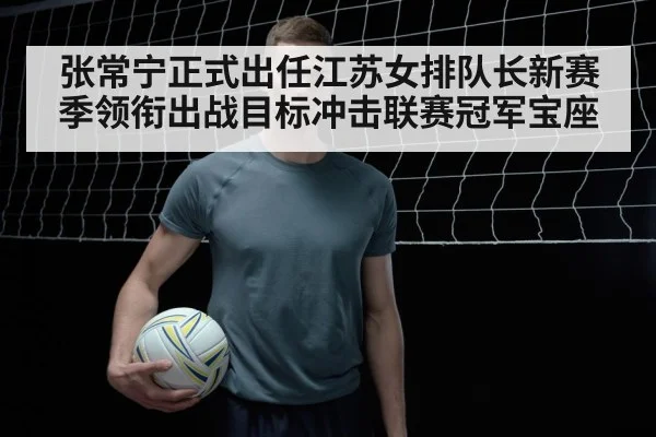 张常宁正式出任江苏女排队长新赛季领衔出战目标冲击联赛冠军宝座