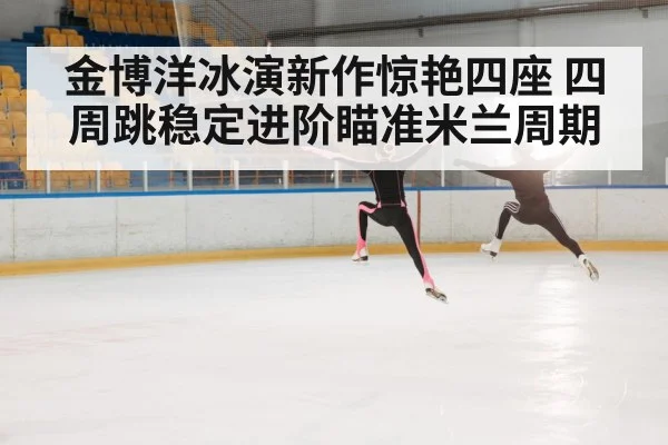 金博洋冰演新作惊艳四座 四周跳稳定进阶瞄准米兰周期